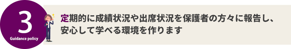 定期的に成績状況や出席状況を保護者の方々に報告し、 安心して学べる環境を作ります